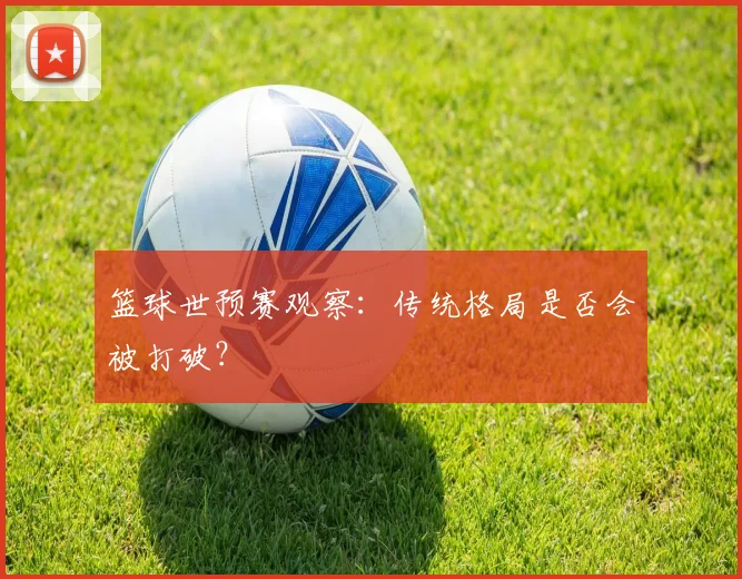 篮球世预赛观察：传统格局是否会被打破？