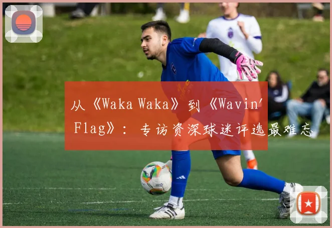 从《Waka Waka》到《Wavin' Flag》：专访资深球迷评选最难忘的10首世界杯歌曲